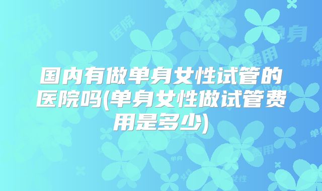 国内有做单身女性试管的医院吗(单身女性做试管费用是多少)