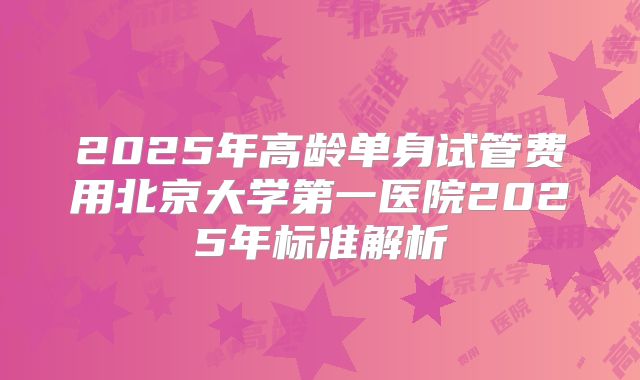 2025年高龄单身试管费用北京大学第一医院2025年标准解析