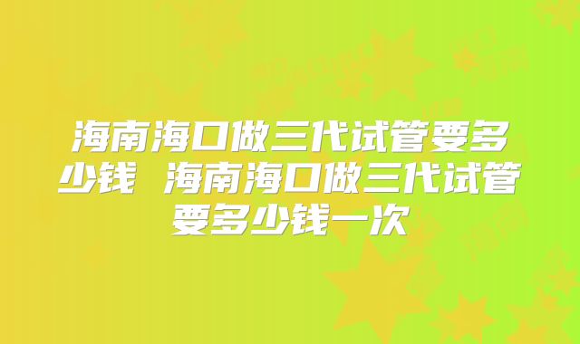 海南海口做三代试管要多少钱 海南海口做三代试管要多少钱一次