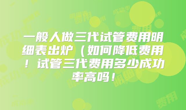 一般人做三代试管费用明细表出炉（如何降低费用！试管三代费用多少成功率高吗！