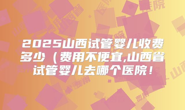 2025山西试管婴儿收费多少（费用不便宜,山西省试管婴儿去哪个医院！