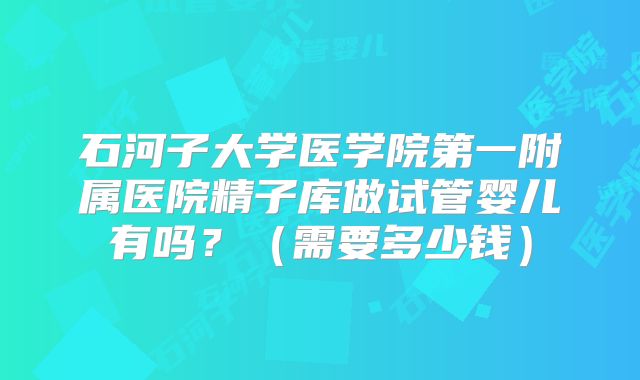 石河子大学医学院第一附属医院精子库做试管婴儿有吗？（需要多少钱）