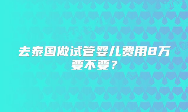 去泰国做试管婴儿费用8万要不要？