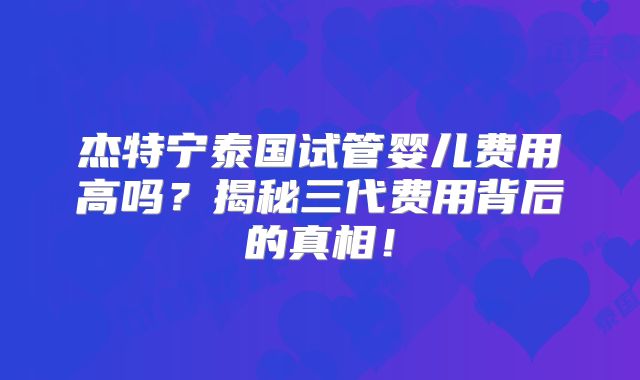 杰特宁泰国试管婴儿费用高吗？揭秘三代费用背后的真相！