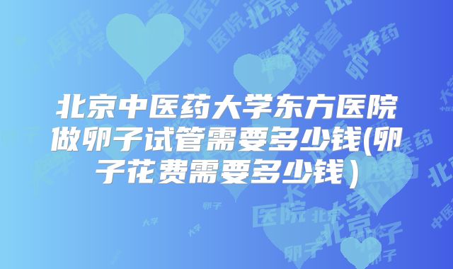 北京中医药大学东方医院做卵子试管需要多少钱(卵子花费需要多少钱）