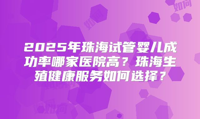 2025年珠海试管婴儿成功率哪家医院高？珠海生殖健康服务如何选择？