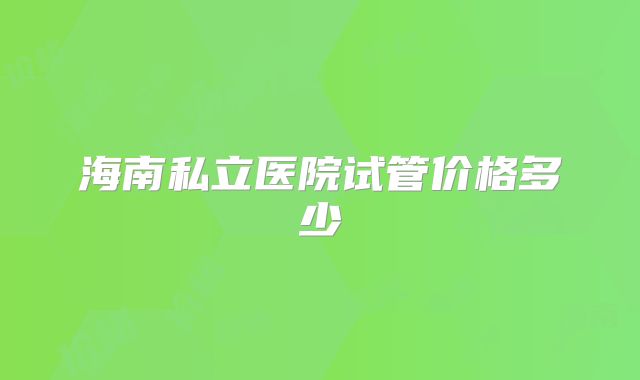 海南私立医院试管价格多少