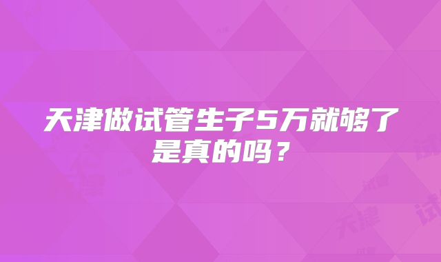 天津做试管生子5万就够了是真的吗？