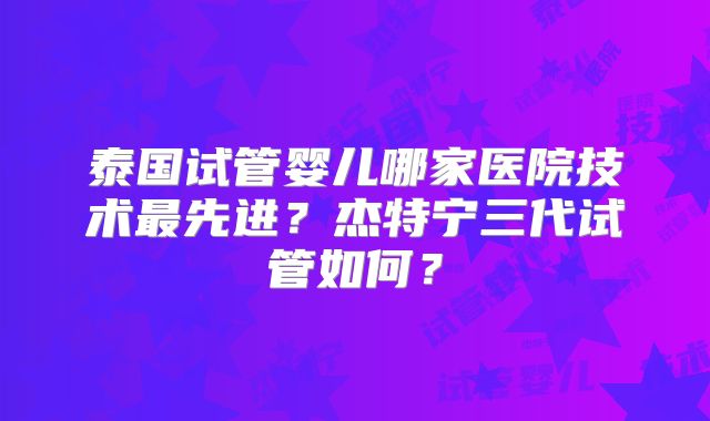 泰国试管婴儿哪家医院技术最先进？杰特宁三代试管如何？