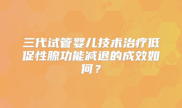 三代试管婴儿技术治疗低促性腺功能减退的成效如何？