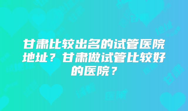甘肃比较出名的试管医院地址?甘肃做试管比较好的医院?