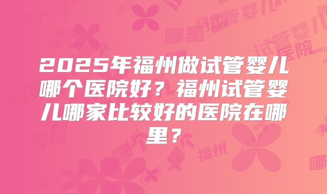 2025年福州做试管婴儿哪个医院好?福州试管婴儿哪家比较好的医院在哪里?