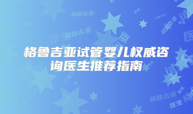 格鲁吉亚试管婴儿权威咨询医生推荐指南