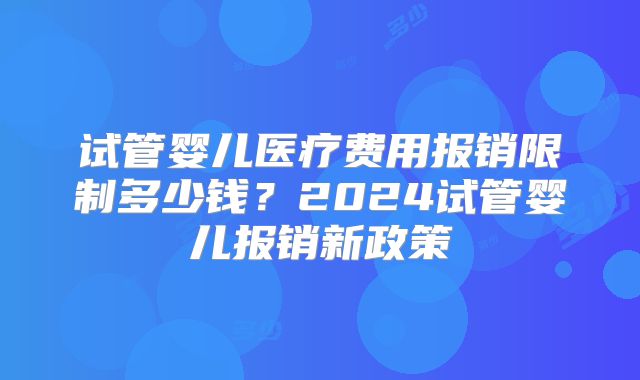 试管婴儿医疗费用报销限制多少钱？2024试管婴儿报销新政策