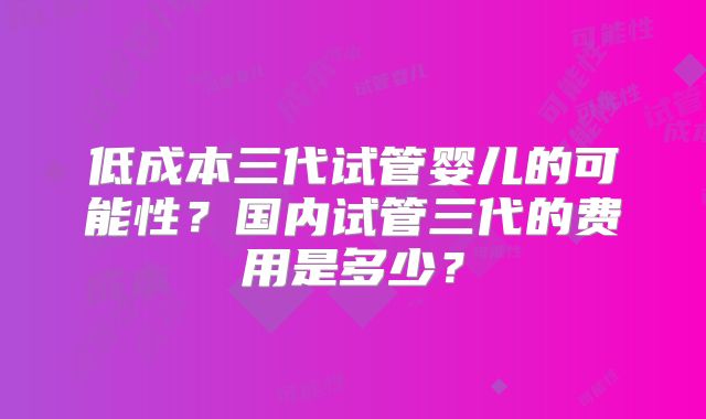 低成本三代试管婴儿的可能性？国内试管三代的费用是多少？
