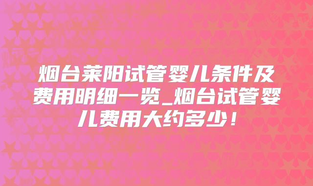 烟台莱阳试管婴儿条件及费用明细一览_烟台试管婴儿费用大约多少！