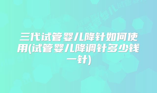 三代试管婴儿降针如何使用(试管婴儿降调针多少钱一针)