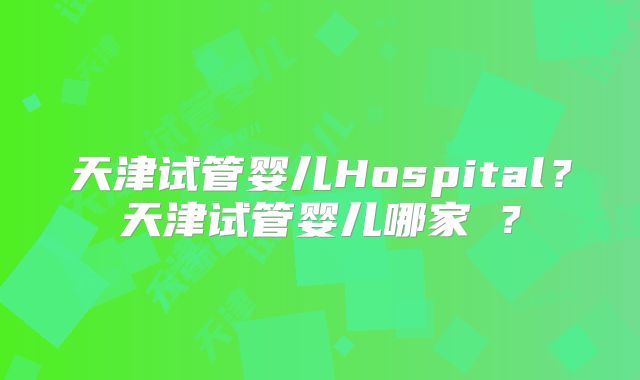 天津试管婴儿Hospital？天津试管婴儿哪家奿？