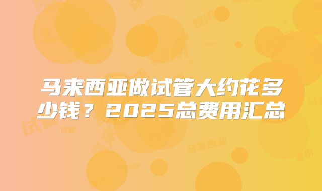 马来西亚做试管大约花多少钱？2025总费用汇总