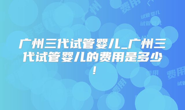广州三代试管婴儿_广州三代试管婴儿的费用是多少!