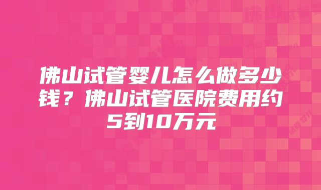 佛山试管婴儿怎么做多少钱?佛山试管医院费用约5到10万元