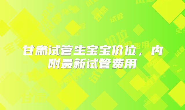 甘肃试管生宝宝价位，内附最新试管费用