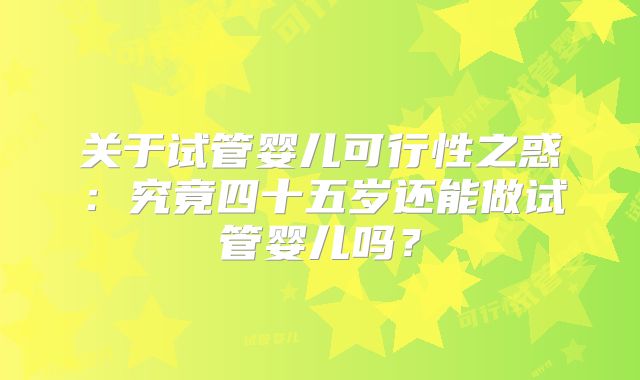 关于试管婴儿可行性之惑:究竟四十五岁还能做试管婴儿吗?