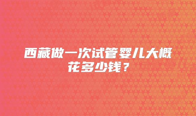 西藏做一次试管婴儿大概花多少钱？