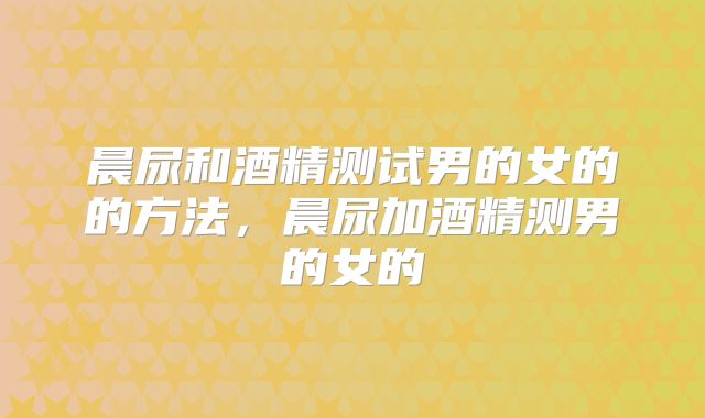 晨尿和酒精测试男的女的的方法,晨尿加酒精测男的女的
