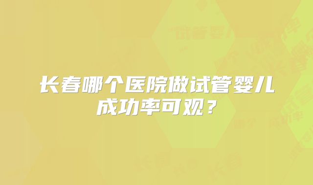 长春哪个医院做试管婴儿成功率可观?