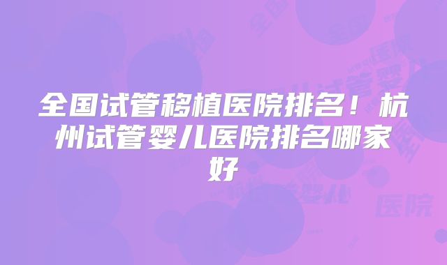 全国试管移植医院排名！杭州试管婴儿医院排名哪家好