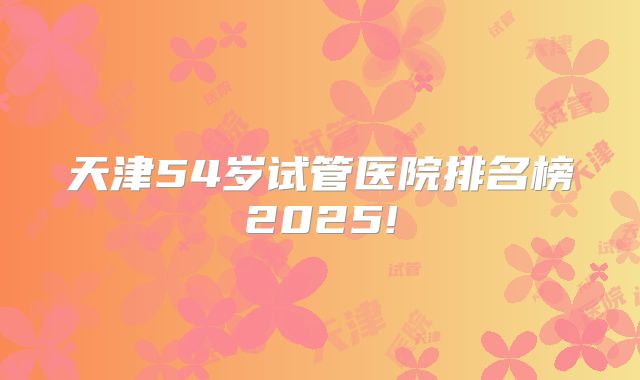 天津54岁试管医院排名榜2025!