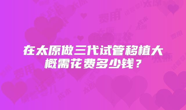 在太原做三代试管移植大概需花费多少钱?