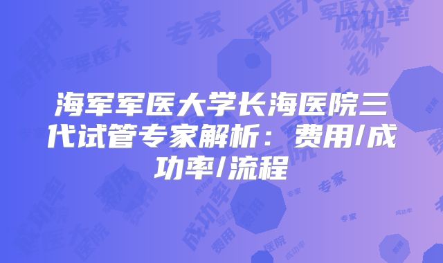 海军军医大学长海医院三代试管专家解析：费用/成功率/流程