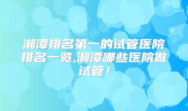 湘潭排名第一的试管医院排名一览,湘潭哪些医院做试管！