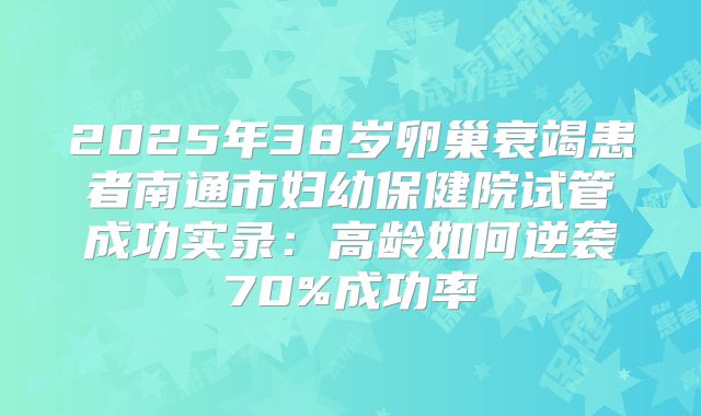 2025年38岁卵巢衰竭患者南通市妇幼保健院试管成功实录：高龄如何逆袭70%成功率