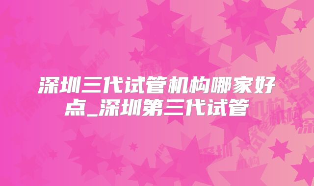 深圳三代试管机构哪家好点_深圳第三代试管
