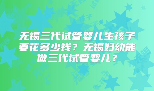无锡三代试管婴儿生孩子要花多少钱？无锡妇幼能做三代试管婴儿？