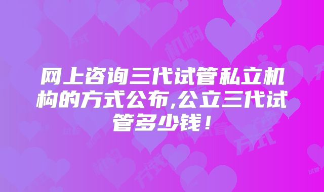 网上咨询三代试管私立机构的方式公布,公立三代试管多少钱！