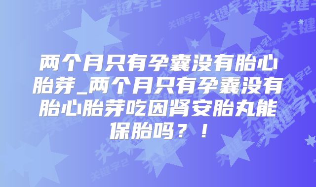 两个月只有孕囊没有胎心胎芽_两个月只有孕囊没有胎心胎芽吃因肾安胎丸能保胎吗？！