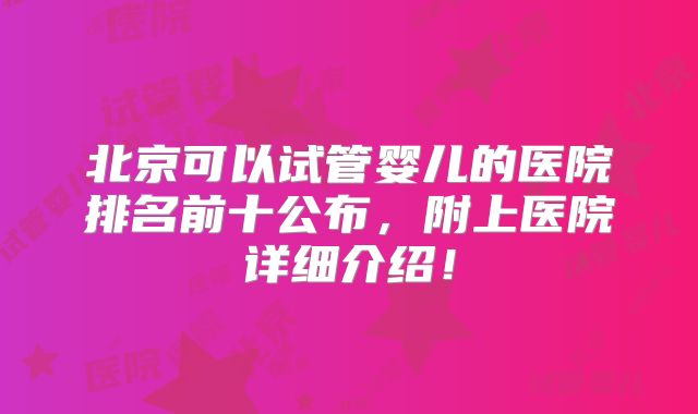 北京可以试管婴儿的医院排名前十公布，附上医院详细介绍！