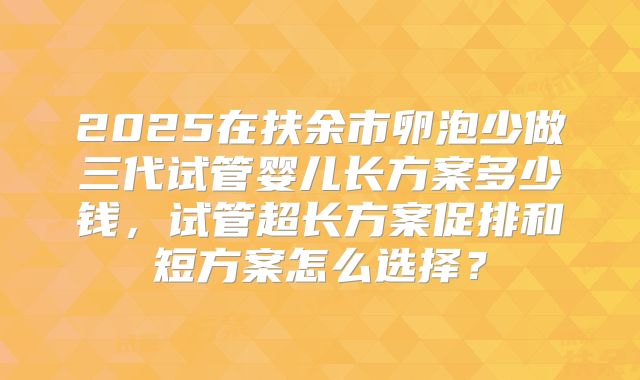 2025在扶余市卵泡少做三代试管婴儿长方案多少钱，试管超长方案促排和短方案怎么选择？