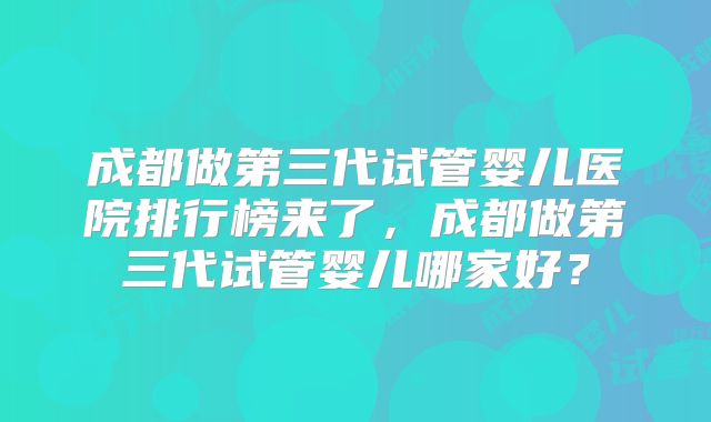 成都做第三代试管婴儿医院排行榜来了，成都做第三代试管婴儿哪家好？
