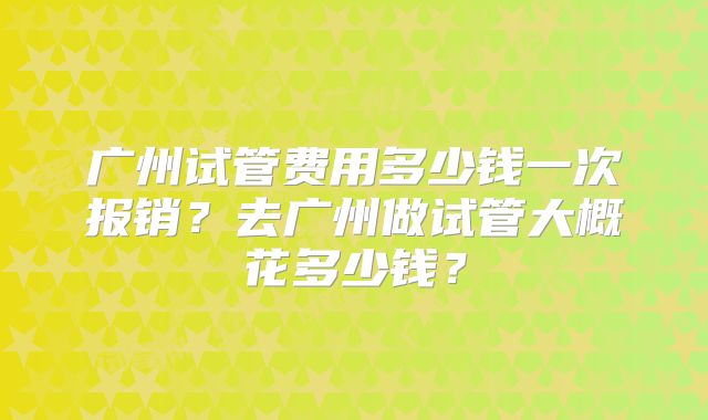 广州试管费用多少钱一次报销?去广州做试管大概花多少钱?