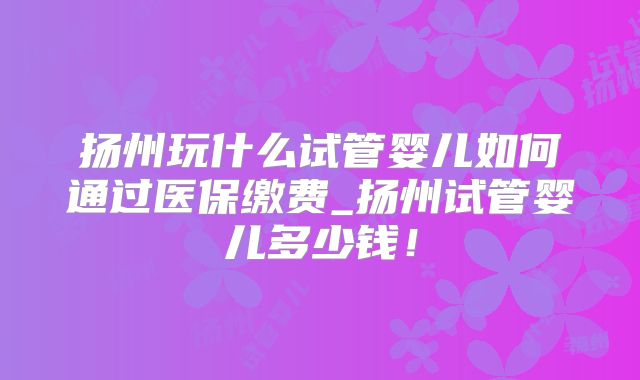扬州玩什么试管婴儿如何通过医保缴费_扬州试管婴儿多少钱！