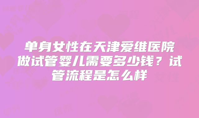 单身女性在天津爱维医院做试管婴儿需要多少钱？试管流程是怎么样