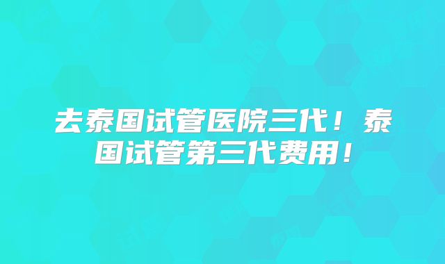 去泰国试管医院三代！泰国试管第三代费用！