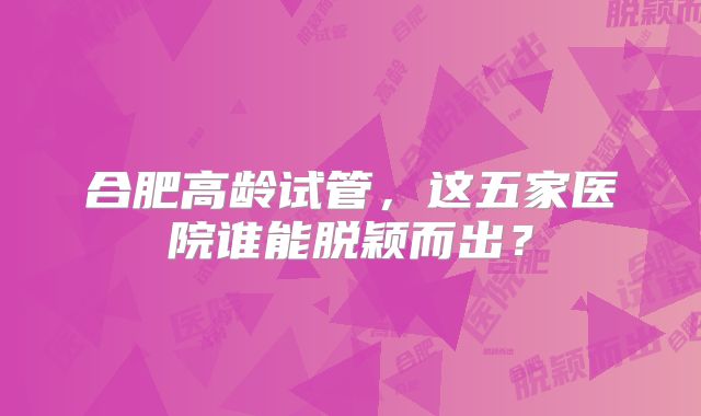 合肥高龄试管，这五家医院谁能脱颖而出？