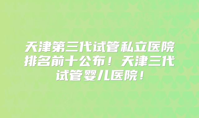 天津第三代试管私立医院排名前十公布!天津三代试管婴儿医院!