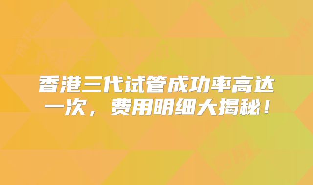 香港三代试管成功率高达一次，费用明细大揭秘！